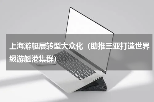 上海游艇展转型大众化（助推三亚打造世界级游艇港集群）