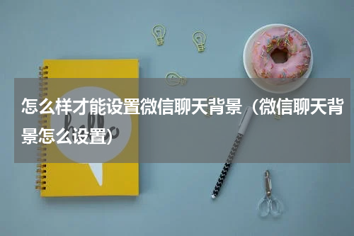 怎么样才能设置微信聊天背景（微信聊天背景怎么设置）