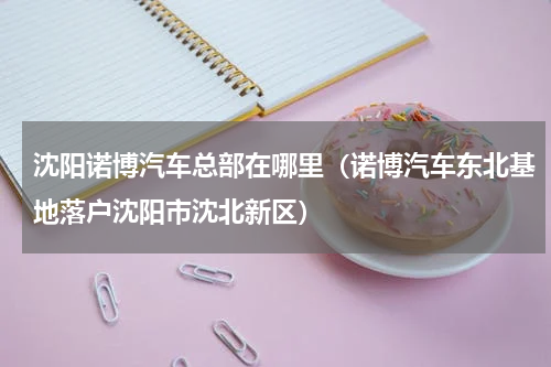 沈阳诺博汽车总部在哪里（诺博汽车东北基地落户沈阳市沈北新区）