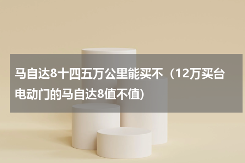 马自达8十四五万公里能买不（12万买台电动门的马自达8值不值）