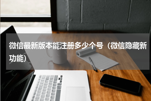 微信最新版本能注册多少个号（微信隐藏新功能）