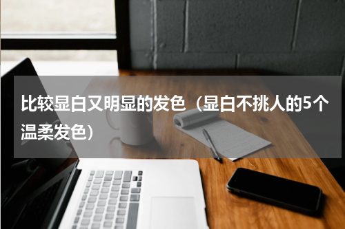 比较显白又明显的发色（显白不挑人的5个温柔发色）