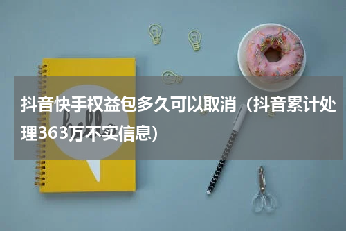 抖音快手权益包多久可以取消（抖音累计处理363万不实信息）