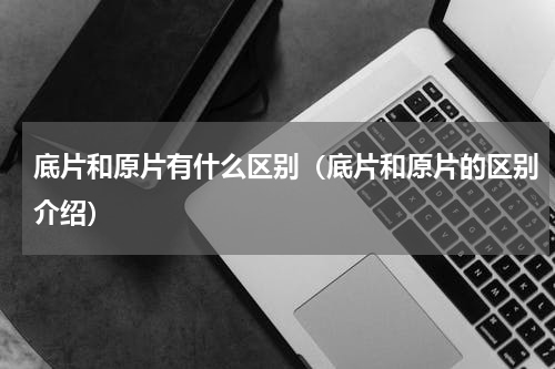 底片和原片有什么区别（底片和原片的区别介绍）