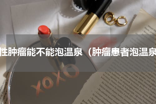 恶性肿瘤能不能泡温泉（肿瘤患者泡温泉）