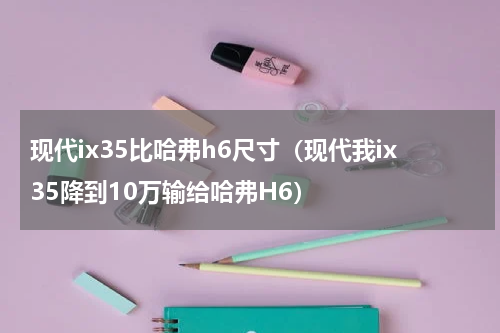 现代ix35比哈弗h6尺寸（现代我ix35降到10万输给哈弗H6）