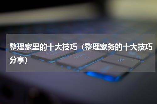 整理家里的十大技巧（整理家务的十大技巧分享）