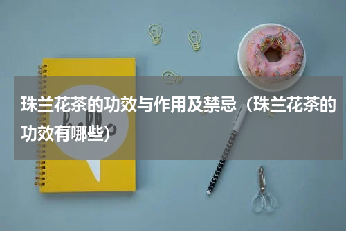 珠兰花茶的功效与作用及禁忌（珠兰花茶的功效有哪些）