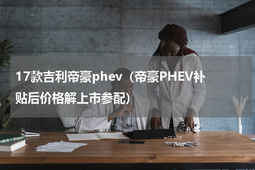 17款吉利帝豪phev（帝豪PHEV补贴后价格解上市参配）