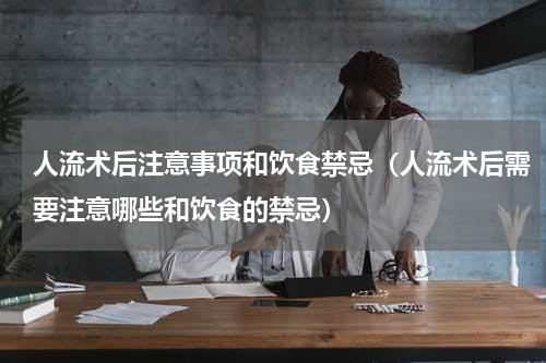 人流术后注意事项和饮食禁忌（人流术后需要注意哪些和饮食的禁忌）
