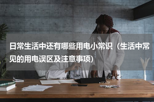 日常生活中还有哪些用电小常识（生活中常见的用电误区及注意事项）