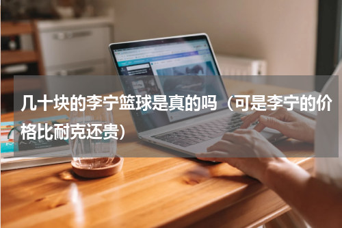 几十块的李宁篮球是真的吗（可是李宁的价格比耐克还贵）
