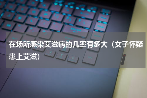 在场所感染艾滋病的几率有多大（女子怀疑患上艾滋）