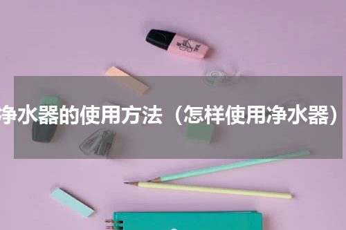 净水器的使用方法（怎样使用净水器）