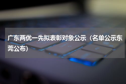 广东两优一先拟表彰对象公示（名单公示东莞公布）