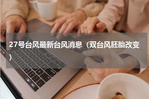 27号台风最新台风消息（双台风胚胎改变）