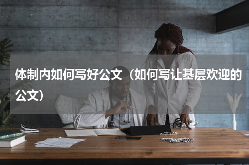 体制内如何写好公文（如何写让基层欢迎的公文）