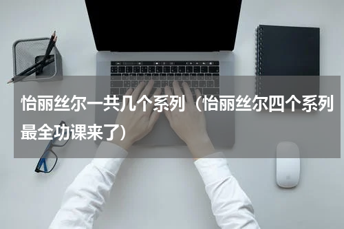 怡丽丝尔一共几个系列（怡丽丝尔四个系列最全功课来了）