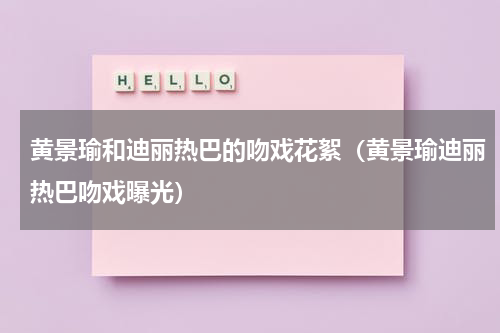 黄景瑜和迪丽热巴的吻戏花絮（黄景瑜迪丽热巴吻戏曝光）