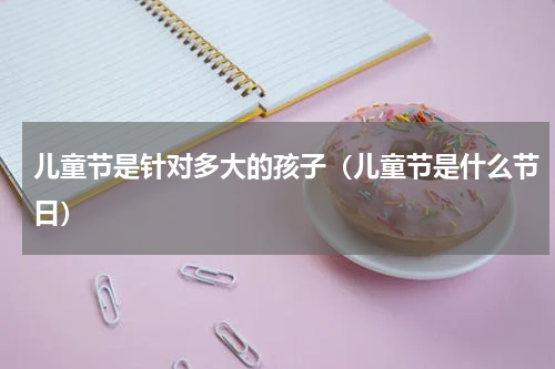 儿童节是针对多大的孩子（儿童节是什么节日）