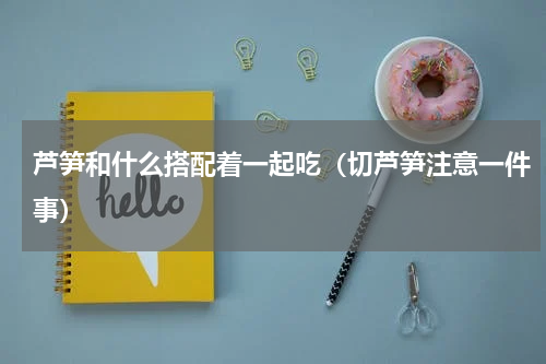 芦笋和什么搭配着一起吃（切芦笋注意一件事）