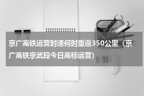 京广高铁运营时速何时重返350公里（京广高铁京武段今日高标运营）