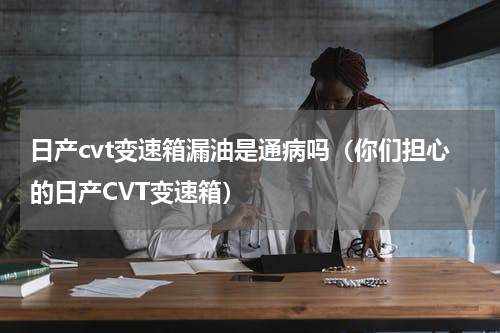 日产cvt变速箱漏油是通病吗（你们担心的日产CVT变速箱）