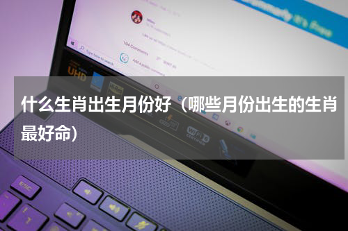 什么生肖出生月份好（哪些月份出生的生肖最好命）