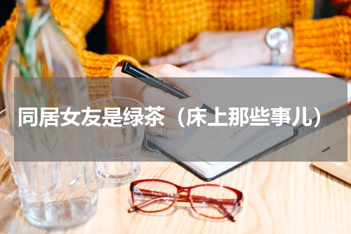同居女友是绿茶（床上那些事儿）