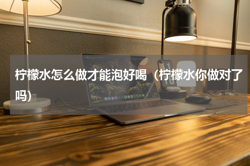 柠檬水怎么做才能泡好喝（柠檬水你做对了吗）