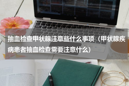 抽血检查甲状腺注意些什么事项（甲状腺疾病患者抽血检查需要注意什么）