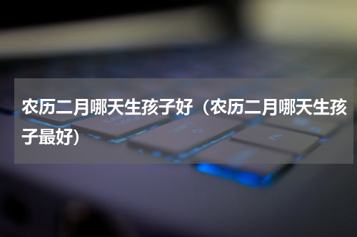 农历二月哪天生孩子好（农历二月哪天生孩子最好）