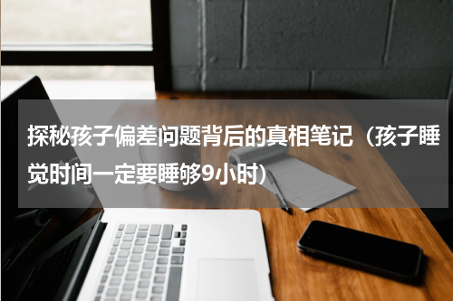 探秘孩子偏差问题背后的真相笔记（孩子睡觉时间一定要睡够9小时）