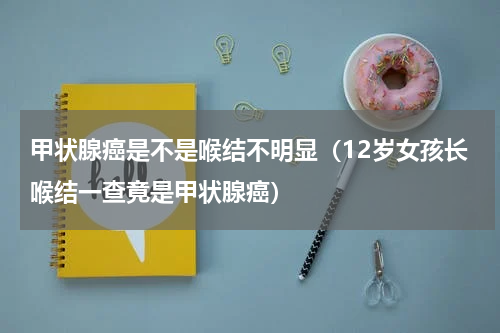 甲状腺癌是不是喉结不明显（12岁女孩长喉结一查竟是甲状腺癌）