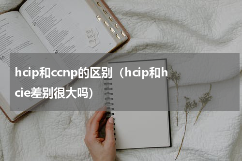 hcip和ccnp的区别（hcip和hcie差别很大吗）