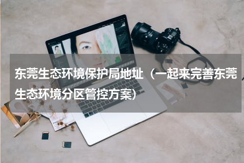 东莞生态环境保护局地址（一起来完善东莞生态环境分区管控方案）