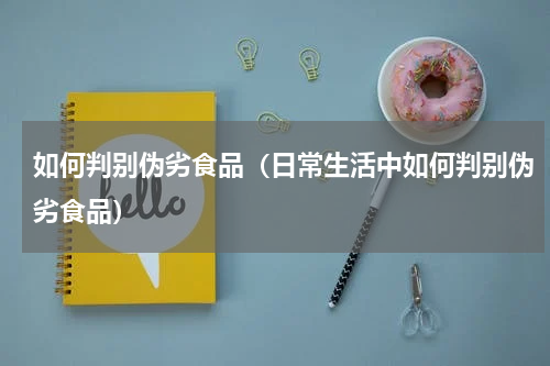 如何判别伪劣食品（日常生活中如何判别伪劣食品）