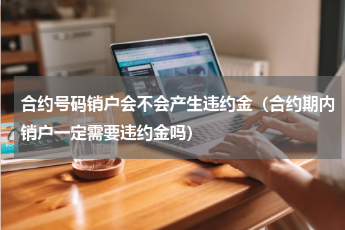 合约号码销户会不会产生违约金（合约期内销户一定需要违约金吗）