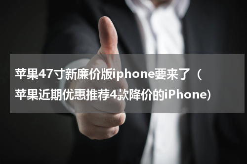 苹果47寸新廉价版iphone要来了（苹果近期优惠推荐4款降价的iPhone）