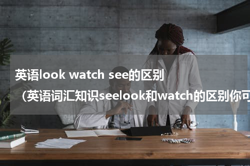 英语look watch see的区别（英语词汇知识seelook和watch的区别你可知道）