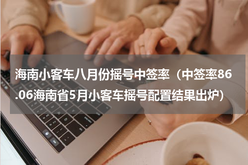 海南小客车八月份摇号中签率（中签率86.06海南省5月小客车摇号配置结果出炉）