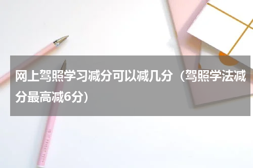 网上驾照学习减分可以减几分（驾照学法减分最高减6分）