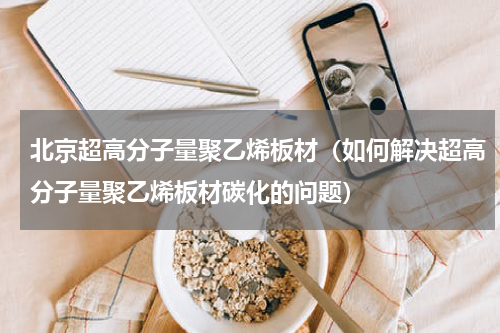 北京超高分子量聚乙烯板材（如何解决超高分子量聚乙烯板材碳化的问题）