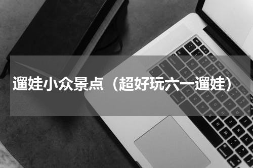 遛娃小众景点（超好玩六一遛娃）