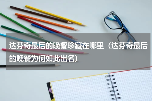 达芬奇最后的晚餐珍藏在哪里（达芬奇最后的晚餐为何如此出名）