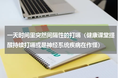 一天时间里突然间隔性的打嗝（健康课堂提醒持续打嗝或是神经系统疾病在作怪）