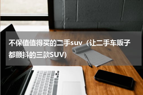 不保值值得买的二手suv（让二手车贩子都颤抖的三款SUV）