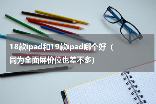 18款ipad和19款ipad哪个好（同为全面屏价位也差不多）