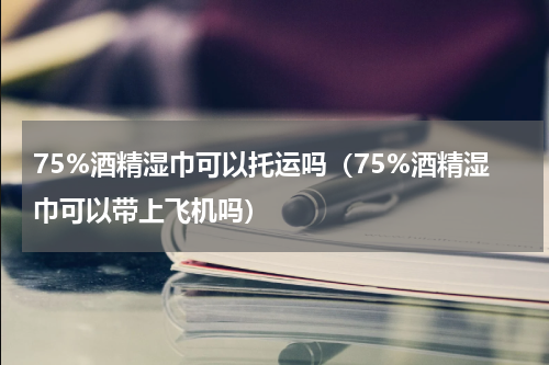 75%酒精湿巾可以托运吗（75%酒精湿巾可以带上飞机吗）