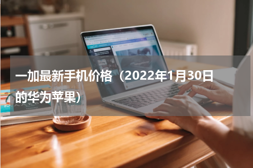 一加最新手机价格（2022年1月30日的华为苹果）
